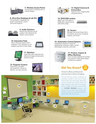 7. Wireless Access Points                                   13. Digital Cameras &
                        Connectivity—fundamental to a                               Camcorders
                        mobile lifestyle                                            Superior color, image quality
                                                                                    and performance


8. All-in-One Desktops & Lab PCs                             14. DVD/VCR combos
Full workstation capability, low                             Watch your VHS tapes or
power consumption, and an                                    DVDs with a space-saving
ultra-small footprint                                        DVD-VCR combo.



                9. Audio Solutions                                          15. Servers
                Boosts and improves sound
                                                                            Manage files and printing, host a
                quality in the classroom for
                                                                            mail server, secure your company
                clearer communication
                                                                            network, and more!


 10. Interactive Pads                                   16. Automation Control Systems
 Teach interactive lessons from
                                                        Centralized classroom control for
 anywhere in the classroom or let
                                                        whiteboards, projectors, lights, sound,
 students use them at their desks
                                                        DVD players, scanners, and more



                       11. Monitors                                           17. Printers, Copiers &
                       Super-fast video response and
                                                                              Office Machines
                       advanced image processing for
                                                                              From compact desktop PC printers
                       extreme clarity
                                                                              and copiers to high-speed digital
                                                                              multifunction systems


12. Projector Screens
Fixed-frame, portable,
rear projection, manual or
electric—so many choices!
                                                                   Howard offers professional
                                                                   services like Custom Imaging
                                                                   The next time you receive a shipment of
                                                                   computers, wouldn’t it be nice to simply
                                                                   remove them from their boxes, plug them
                                                                   into your network and a power source, and
                                                                   begin using them right away? It can happen,
                                                                   and it’s a FREE service from Howard. With
                                                                   our CUSTOM IMAGING program, we’ll
                                                                   save you the countless hours usually spent
                                                                   installing software and configuring systems
                                                                   requirements. We do it for you!
 