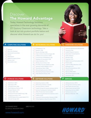 Today, Howard Technology Solutions
            specializes in the ever growing demands of
            21st Century Classroom technology. Take a
            look at our rich product portfolio below and
            discover what Howard can do for you!




A      COMPUTING SOLUTIONS                          B     NETWORKING SOLUTIONS                           C    HARDWARE SOLUTIONS

                                                     1    IP Telephony (179)                              1   Interactive Whiteboards/Whiteboards
1      Desktops
                                                     2    Modems (346)                                    2   Interactive Pads
2      All-in-One Desktops
                                                     3    Routers & Bridges (508)                         3   Student Response Systems
3      Notebooks/Convertibles
                                                     4    Video Conferencing Technologies (48)            4   Automation Control Systems
4      Servers
                                                     5    Unified Communications (VOIP)                   5   Audio Solutions
5      Workstations
                                                     6    Concentrators & Multiplexers (58)               6   Monitors (339)
6      MERLIN Emergency Boxes
                                                     7    Repeaters & Transceivers (758)                  7   Projectors (252)
7      Wireless Carts
                                                     8    Hubs & Switches (1741)                          8   Digital Cameras & Camcorders (141)
8      Presentation Carts
                                                     9    Wireless Access Points (165)                    9   Printers (603)
                                                    10    Firewalls & Security Appliances (658)          10   Copiers & Office Machines (319)
                                                    11    Network Cards & Adapters (2217)                11   Keyboards (237)
                                                    12    Networking Cables (3486)                       12   Mice & Pointing Devices (303)
                                                    13    Networking Accessories (1009)                  13   Scanners (214)
                                                    14    Networking Storage Solutions (263)             14   Memory/RAM (4063)
                                                    15    Other Network Devices (702)                    15   UPS & Power Devices (3166)
                                                                                                         16   Accessories (347)


D      STORAGE SOLUTIONS                            E     SOFTWARE SOLUTIONS                             F    SERVICES

 1      Hard Drives (1687)                           1    Operating Systems (2780)                       1    Software Services (7875)
 2      Tape Drives (349)                            2    Networking Solutions (104298)                  2    Storage Device Services (1641)
 3      CD & DVD Drives (206)                        3    Security Solutions (25670)                     3    Input Device Services (221)
 4      Flash & Memory Devices (729)                 4    Graphic Design & Creativity Solutions (6019)   4    Output Device Services (670)
 5      Storage Adapters (373)                       5    Business Development Solutions (4659)          5    Networking Services (5841)
 6      Storage Cables (383)                         6    Office Productivity Solutions(2865)            6    Training Courses (213)
 7      Storage Enclosures & RAID Arrays (188)       7    Programming/Development Solutions (1651)       7    Reference Materials (799)
 8      Storage Accessories (163)                    8    Utilities (5322)
 9      CD/DVD Media & Removable Media (513)         9    Internet & Communication Solutions (2258)
10      Network Storage (263)                       10    Online/Appliance Based Services (7515)




    36 HOWARD DRIVE                      (888) 912-3151
    ELLISVILLE, MISSISSIPPI 39437
 