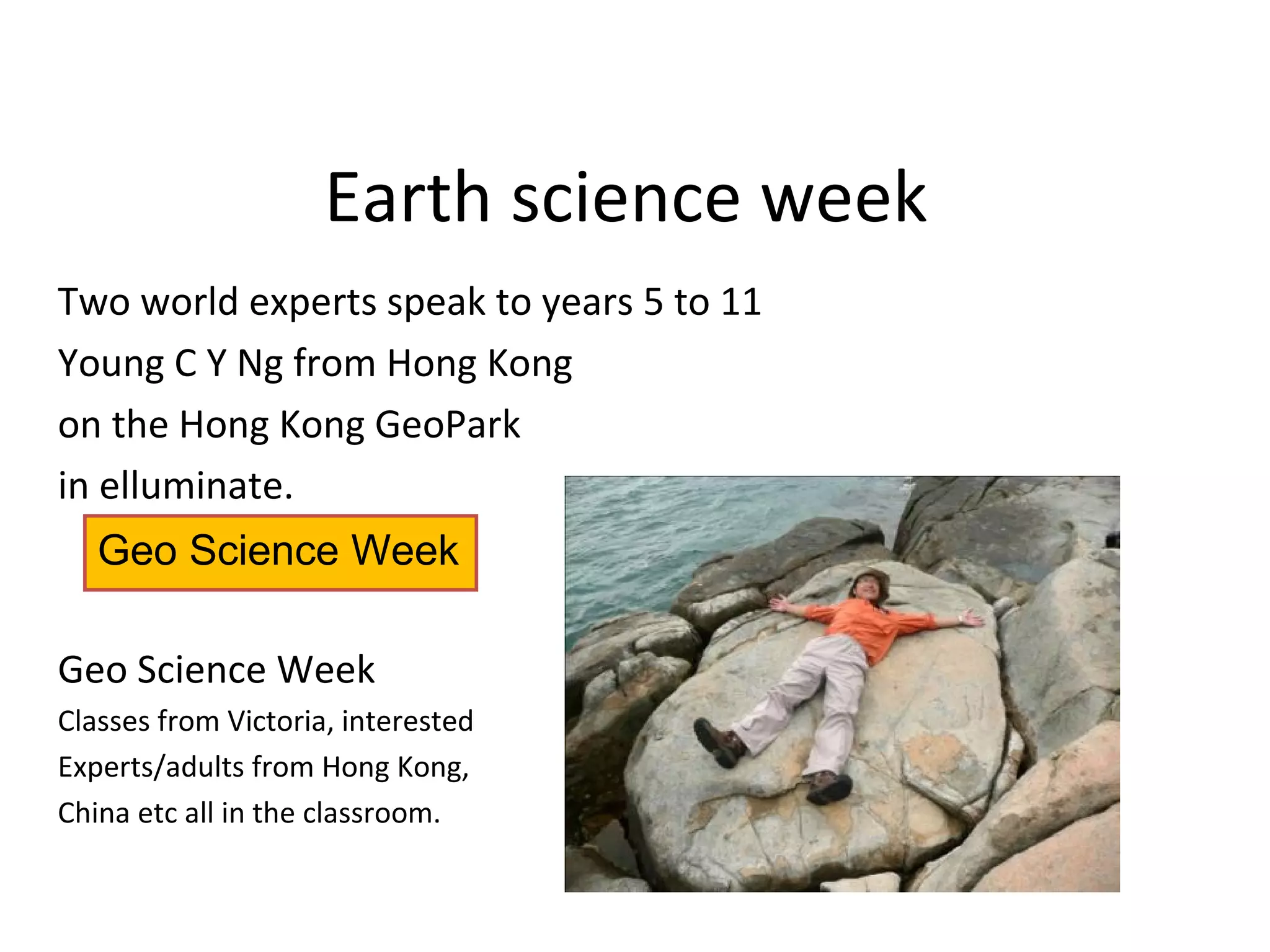 Earth science week
Two world experts speak to years 5 to 11
Young C Y Ng from Hong Kong
on the Hong Kong GeoPark
in elluminate.
Geo Science Week
Classes from Victoria, interested
Experts/adults from Hong Kong,
China etc all in the classroom.
Geo Science Week
 