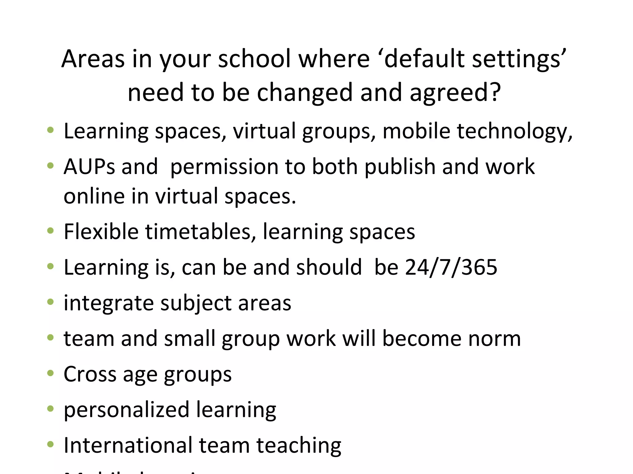 Areas in your school where ‘default settings’
need to be changed and agreed?
• Learning spaces, virtual groups, mobile technology,
• AUPs and permission to both publish and work
online in virtual spaces.
• Flexible timetables, learning spaces
• Learning is, can be and should be 24/7/365
• integrate subject areas
• team and small group work will become norm
• Cross age groups
• personalized learning
• International team teaching
 