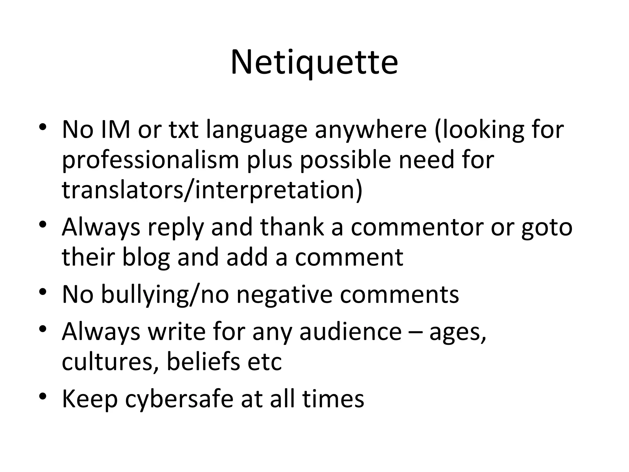 Netiquette
• No IM or txt language anywhere (looking for
professionalism plus possible need for
translators/interpretation)
• Always reply and thank a commentor or goto
their blog and add a comment
• No bullying/no negative comments
• Always write for any audience – ages,
cultures, beliefs etc
• Keep cybersafe at all times
 