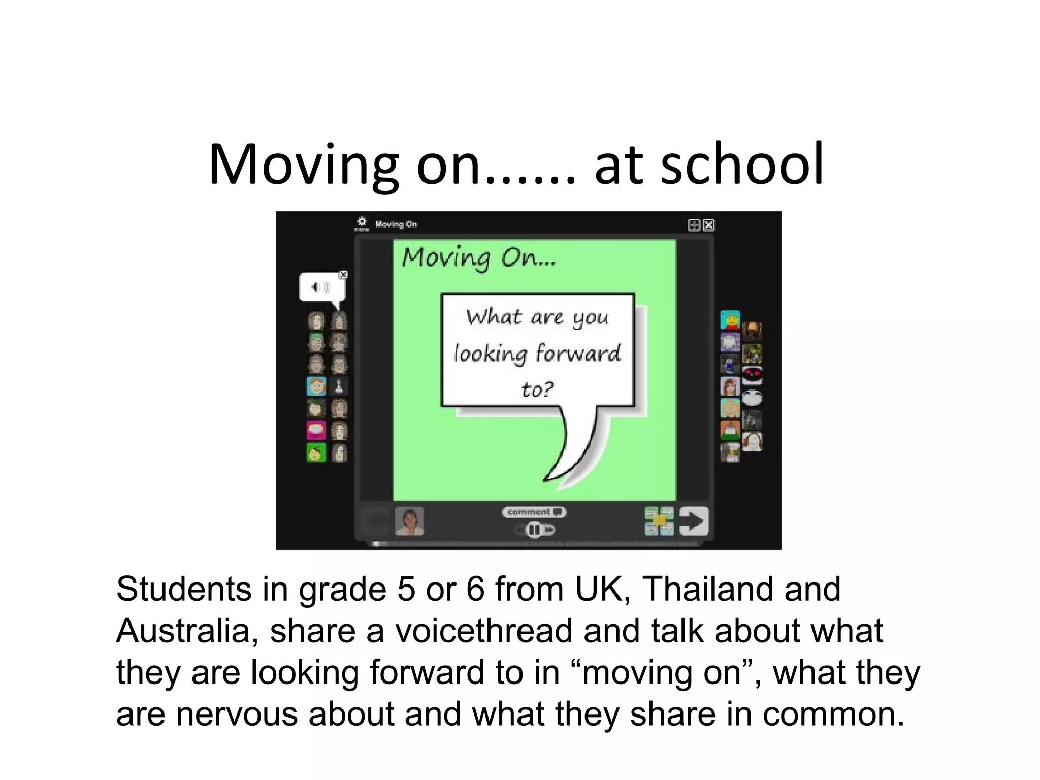 Moving on...... at school
Students in grade 5 or 6 from UK, Thailand and
Australia, share a voicethread and talk about what
they are looking forward to in “moving on”, what they
are nervous about and what they share in common.
 