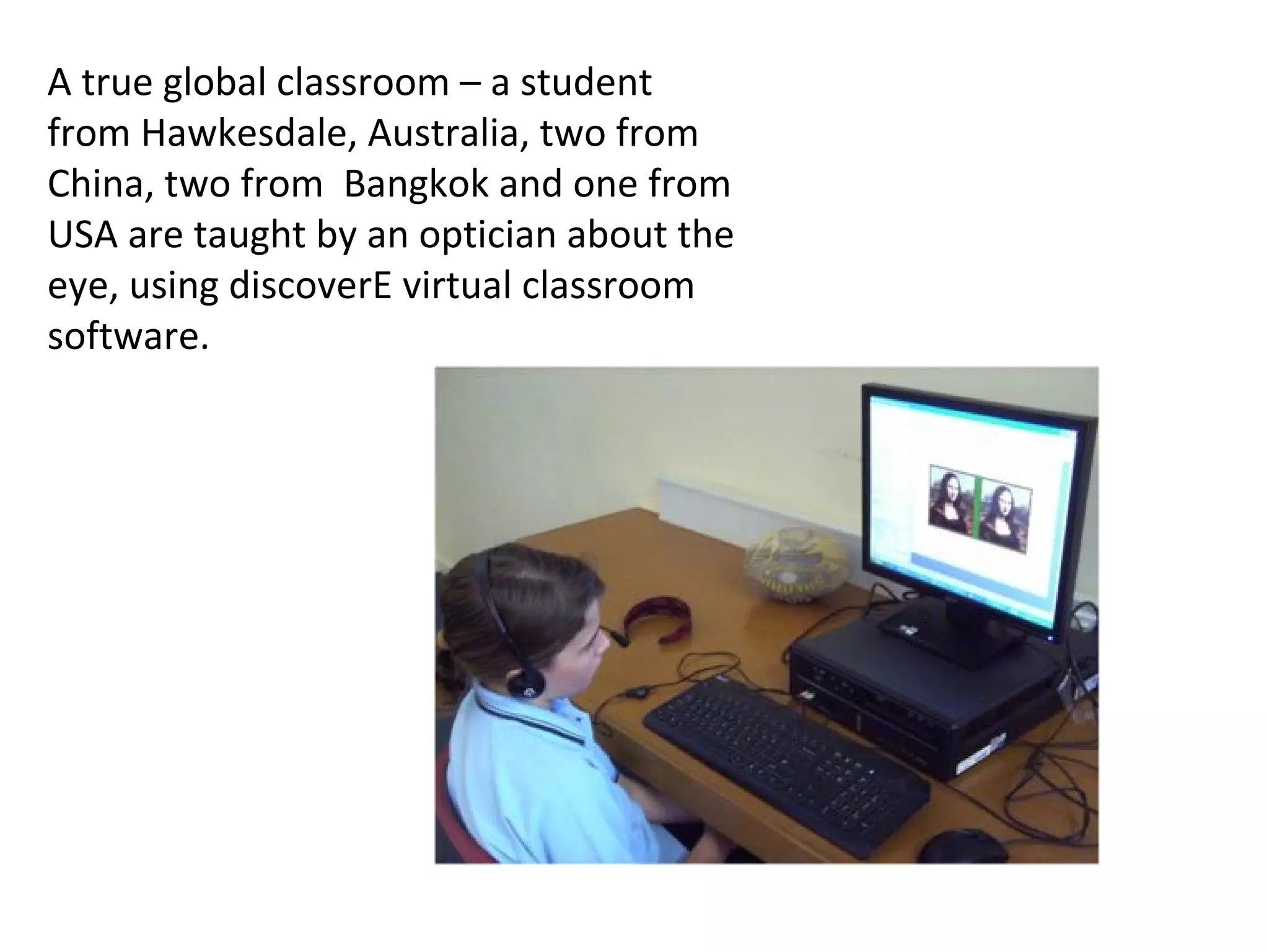 A true global classroom – a student
from Hawkesdale, Australia, two from
China, two from Bangkok and one from
USA are taught by an optician about the
eye, using discoverE virtual classroom
software.
 
