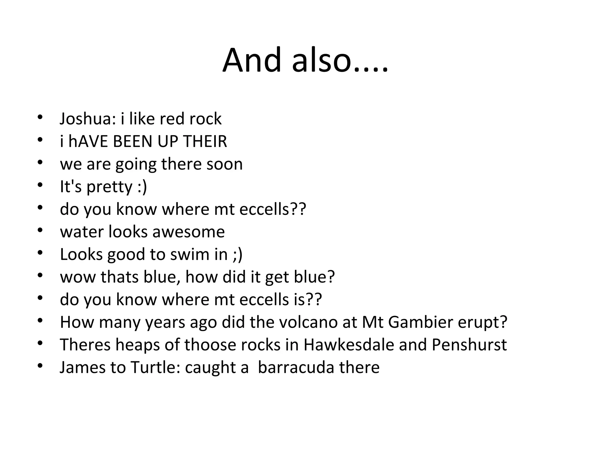 And also....
• Joshua: i like red rock
• i hAVE BEEN UP THEIR
• we are going there soon
• It's pretty :)
• do you know where mt eccells??
• water looks awesome
• Looks good to swim in ;)
• wow thats blue, how did it get blue?
• do you know where mt eccells is??
• How many years ago did the volcano at Mt Gambier erupt?
• Theres heaps of thoose rocks in Hawkesdale and Penshurst
• James to Turtle: caught a barracuda there
 