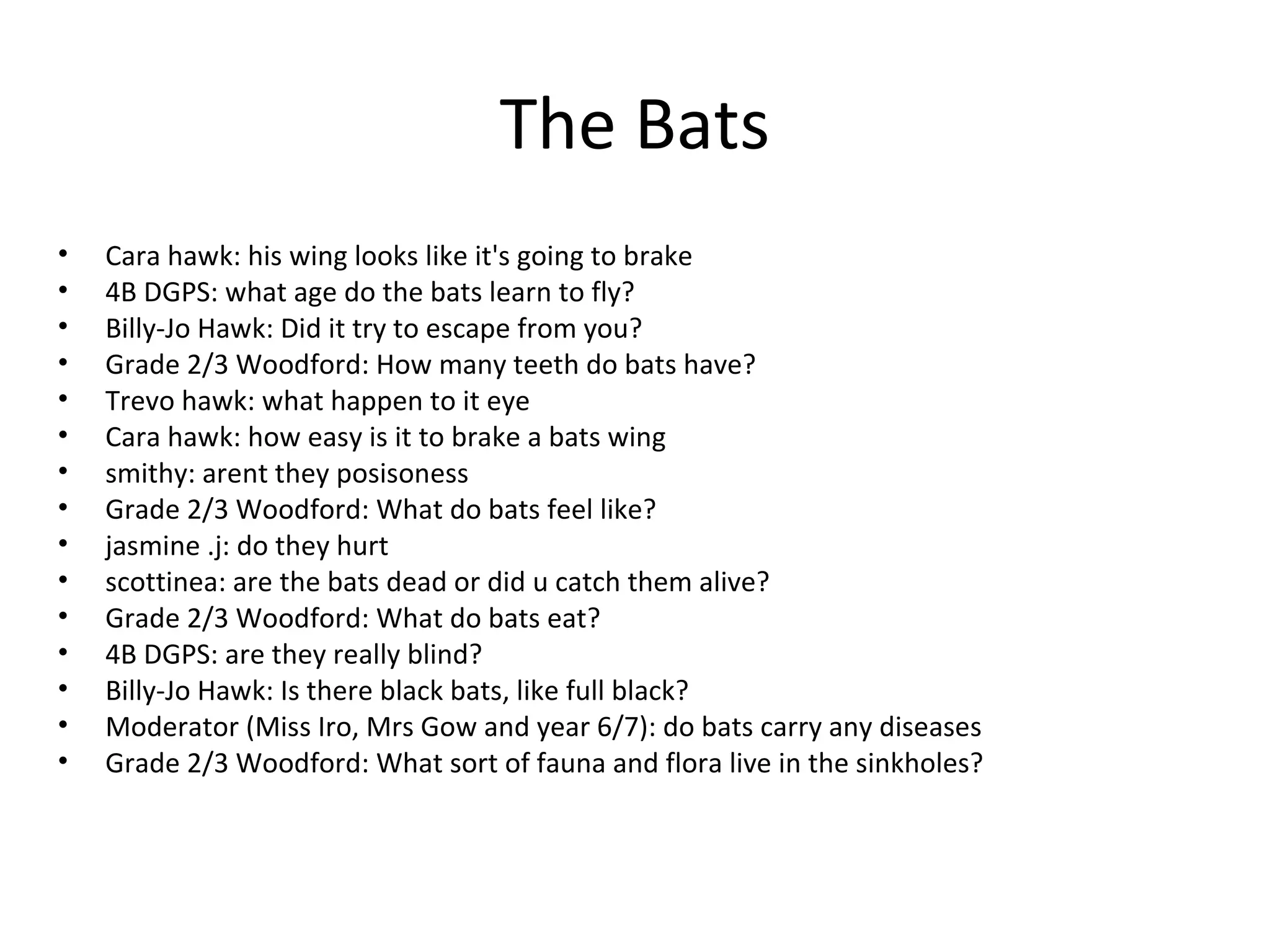 The Bats
• Cara hawk: his wing looks like it's going to brake
• 4B DGPS: what age do the bats learn to fly?
• Billy-Jo Hawk: Did it try to escape from you?
• Grade 2/3 Woodford: How many teeth do bats have?
• Trevo hawk: what happen to it eye
• Cara hawk: how easy is it to brake a bats wing
• smithy: arent they posisoness
• Grade 2/3 Woodford: What do bats feel like?
• jasmine .j: do they hurt
• scottinea: are the bats dead or did u catch them alive?
• Grade 2/3 Woodford: What do bats eat?
• 4B DGPS: are they really blind?
• Billy-Jo Hawk: Is there black bats, like full black?
• Moderator (Miss Iro, Mrs Gow and year 6/7): do bats carry any diseases
• Grade 2/3 Woodford: What sort of fauna and flora live in the sinkholes?
 
