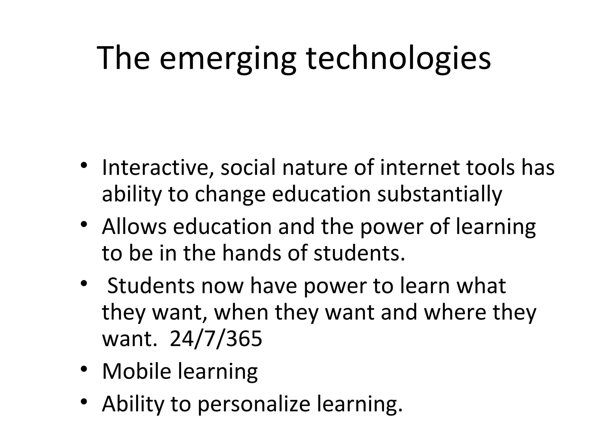 The emerging technologies
• Interactive, social nature of internet tools has
ability to change education substantially
• Allows education and the power of learning
to be in the hands of students.
• Students now have power to learn what
they want, when they want and where they
want. 24/7/365
• Mobile learning
• Ability to personalize learning.
 