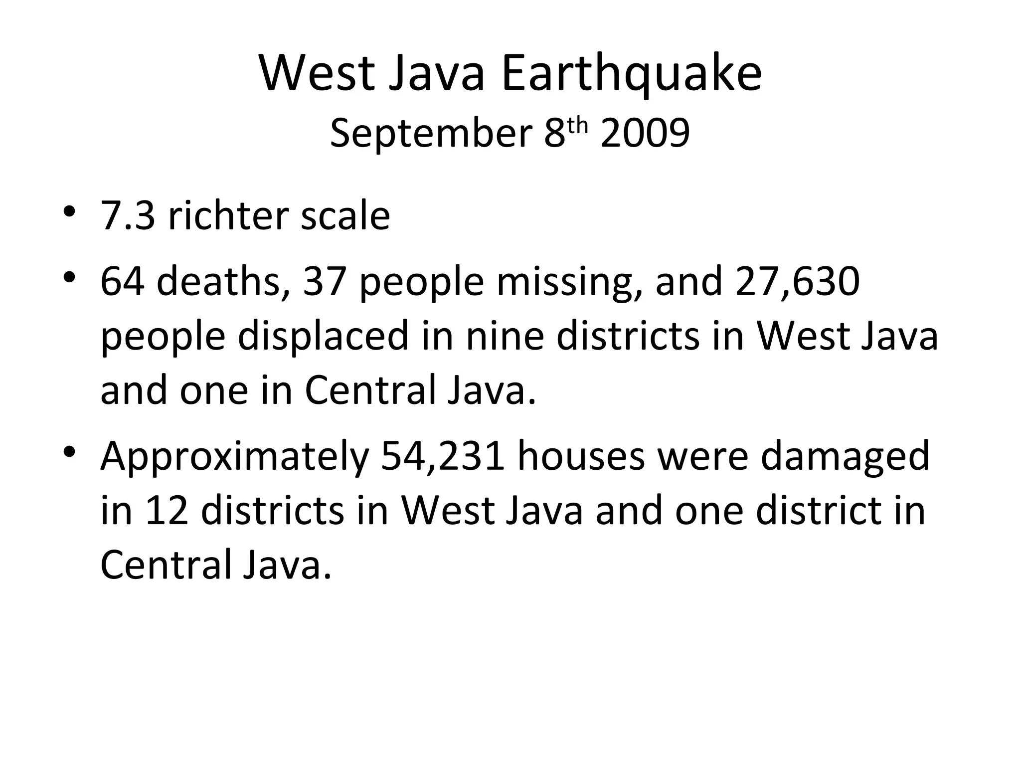 West Java Earthquake
September 8th
2009
• 7.3 richter scale
• 64 deaths, 37 people missing, and 27,630
people displaced in nine districts in West Java
and one in Central Java.
• Approximately 54,231 houses were damaged
in 12 districts in West Java and one district in
Central Java.
 