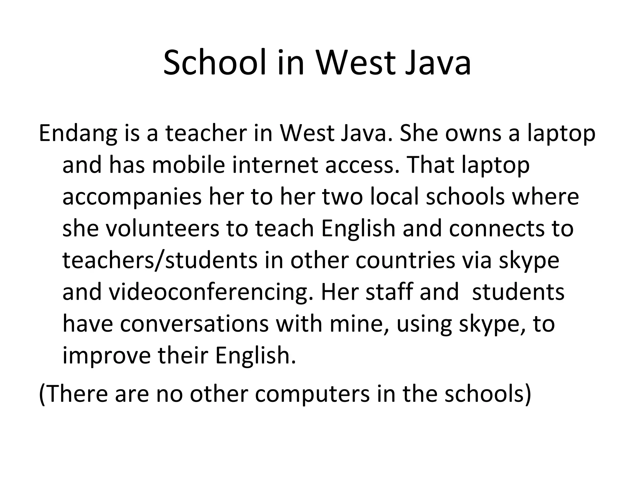 School in West Java
Endang is a teacher in West Java. She owns a laptop
and has mobile internet access. That laptop
accompanies her to her two local schools where
she volunteers to teach English and connects to
teachers/students in other countries via skype
and videoconferencing. Her staff and students
have conversations with mine, using skype, to
improve their English.
(There are no other computers in the schools)
 