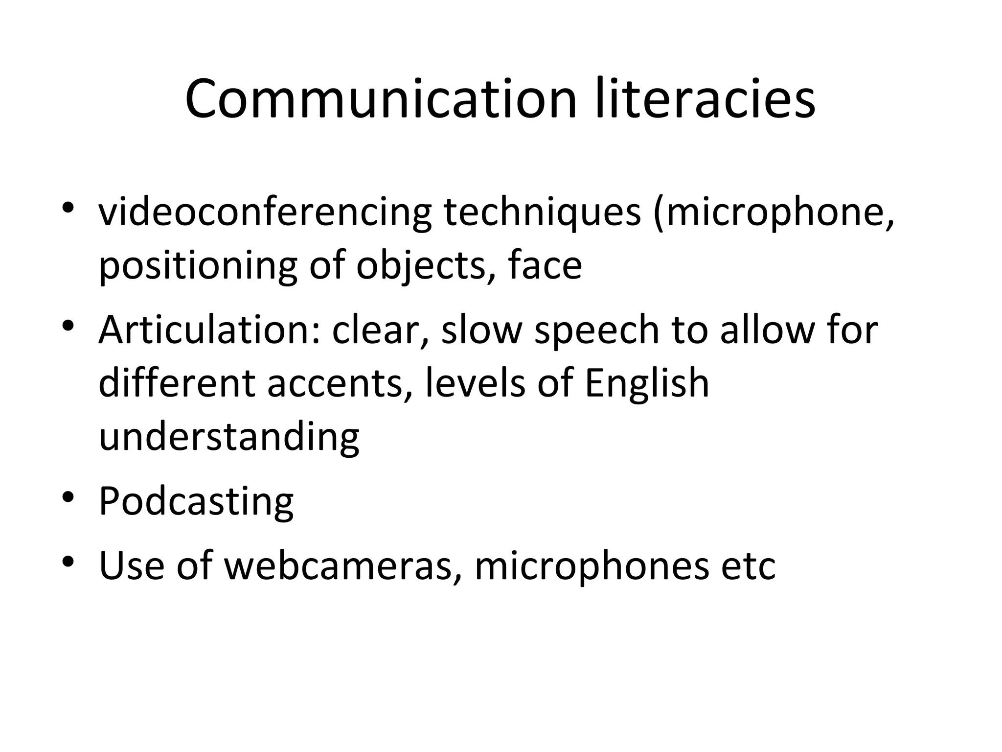Communication literacies
• videoconferencing techniques (microphone,
positioning of objects, face
• Articulation: clear, slow speech to allow for
different accents, levels of English
understanding
• Podcasting
• Use of webcameras, microphones etc
 