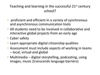 Teaching and learning in the successful 21st
century
school?
• proficient and efficient in a variety of synchronous
and asynchronous communication tools
• All students need to be involved in collaborative and
interactive global projects from an early age
• Cyber safety
• Learn appropriate digital citizenship qualities
• Assessment must include aspects of working in teams
– local, virtual and global
• Multimedia – digital storytelling, podcasting, using
images, music (transcends language barriers)
 