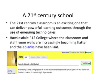 A 21st
century school
• The 21st century classroom is an exciting one that
can deliver powerful learning outcomes through the
use of emerging technologies.
• Hawkesdale P12 College where the classroom and
staff room walls are increasingly becoming flatter
and the eplanks have been laid.
 