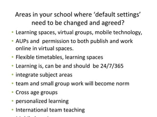 Areas in your school where ‘default settings’
need to be changed and agreed?
• Learning spaces, virtual groups, mobile technology,
• AUPs and permission to both publish and work
online in virtual spaces.
• Flexible timetables, learning spaces
• Learning is, can be and should be 24/7/365
• integrate subject areas
• team and small group work will become norm
• Cross age groups
• personalized learning
• International team teaching
 