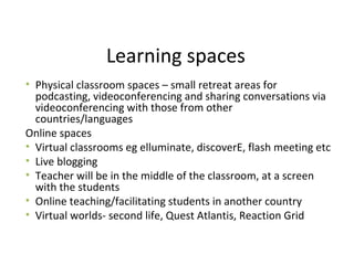 Learning spaces
• Physical classroom spaces – small retreat areas for
podcasting, videoconferencing and sharing conversations via
videoconferencing with those from other
countries/languages
Online spaces
• Virtual classrooms eg elluminate, discoverE, flash meeting etc
• Live blogging
• Teacher will be in the middle of the classroom, at a screen
with the students
• Online teaching/facilitating students in another country
• Virtual worlds- second life, Quest Atlantis, Reaction Grid
 