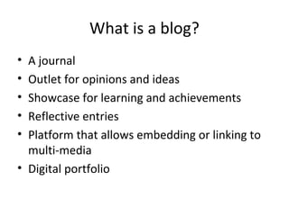 What is a blog?
• A journal
• Outlet for opinions and ideas
• Showcase for learning and achievements
• Reflective entries
• Platform that allows embedding or linking to
multi-media
• Digital portfolio
 