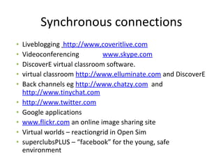 Synchronous connections
• Liveblogging http://www,coveritlive.com
• Videoconferencing www.skype.com
• DiscoverE virtual classroom software.
• virtual classroom http://www.elluminate.com and DiscoverE
• Back channels eg http://www.chatzy.com and
http://www.tinychat.com
• http://www.twitter.com
• Google applications
• www.flickr.com an online image sharing site
• Virtual worlds – reactiongrid in Open Sim
• superclubsPLUS – “facebook” for the young, safe
environment
 