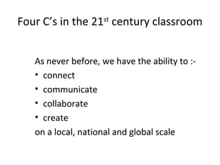 Four C’s in the 21st
century classroom
As never before, we have the ability to :-
• connect
• communicate
• collaborate
• create
on a local, national and global scale
 