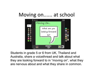 Moving on...... at school
Students in grade 5 or 6 from UK, Thailand and
Australia, share a voicethread and talk about what
they are looking forward to in “moving on”, what they
are nervous about and what they share in common.
 