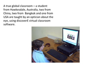 A true global classroom – a student
from Hawkesdale, Australia, two from
China, two from Bangkok and one from
USA are taught by an optician about the
eye, using discoverE virtual classroom
software.
 