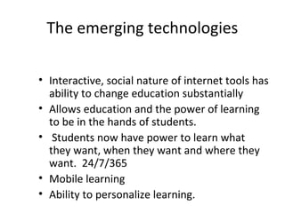 The emerging technologies
• Interactive, social nature of internet tools has
ability to change education substantially
• Allows education and the power of learning
to be in the hands of students.
• Students now have power to learn what
they want, when they want and where they
want. 24/7/365
• Mobile learning
• Ability to personalize learning.
 