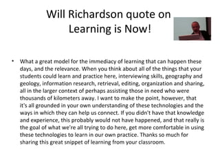 Will Richardson quote on
Learning is Now!
• What a great model for the immediacy of learning that can happen these
days, and the relevance. When you think about all of the things that your
students could learn and practice here, interviewing skills, geography and
geology, information research, retrieval, editing, organization and sharing,
all in the larger context of perhaps assisting those in need who were
thousands of kilometers away. I want to make the point, however, that
it's all grounded in your own understanding of these technologies and the
ways in which they can help us connect. If you didn't have that knowledge
and experience, this probably would not have happened, and that really is
the goal of what we're all trying to do here, get more comfortable in using
these technologies to learn in our own practice. Thanks so much for
sharing this great snippet of learning from your classroom.
 