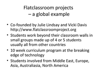 Flatclassroom projects
– a global example
• Co-founded by Julie Lindsay and Vicki Davis
http://www.flatclassroomproject.org
• Students work beyond their classroom walls in
small groups made up of 4 or 5 students
usually all from other countries
• 10 week curriculum program at the breaking
edge of technology
• Students involved from Middle East, Europe,
Asia, Australiasia, North America
 