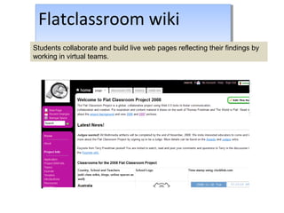 Flatclassroom wiki
-http://flatclassroomswikispaces.com
Flatclassroom wiki
-http://flatclassroomswikispaces.comStudents collaborate and build live web pages reflecting their findings by
working in virtual teams.
 