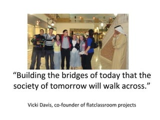 “Building the bridges of today that the
society of tomorrow will walk across.”
Vicki Davis, co-founder of flatclassroom projects
 