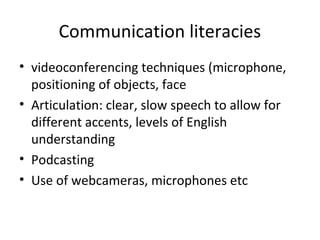 Communication literacies
• videoconferencing techniques (microphone,
positioning of objects, face
• Articulation: clear, slow speech to allow for
different accents, levels of English
understanding
• Podcasting
• Use of webcameras, microphones etc
 