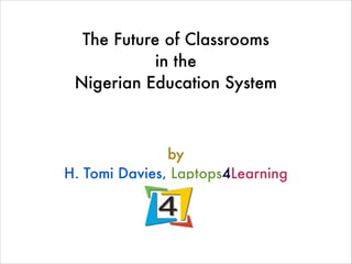 The Future of Classrooms
in the
Nigerian Education System
!
by
H. Tomi Davies, Laptops4Learning
 