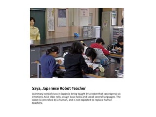 Saya, Japanese Robot Teacher A primary-school class in Japan is being taught by a robot that can express six emotions, take class rolls, assign basic tasks and speak several languages. The robot is controlled by a human, and is not expected to replace human teachers.  