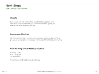 Next Steps
21st Century Classrooms




    Website

    Stay tuned: we will be creating a website for updates and
    resources on the 21st Century Classroom working group, as
    well as the other working groups




    One-on-one Meetings

    MKThink will conduct one-on-one meetings with members of this
    group, as well as other interested members of the OUSD community




    Next Working Group Meeting - 12/4/12

    Tuesday, 12/4/12
    3:30 - 5:00 PM
    Location TBD

    Presentation of Draft Design Guidelines




                                       Oakland Uniﬁed School District Design Guidelines   14
 
