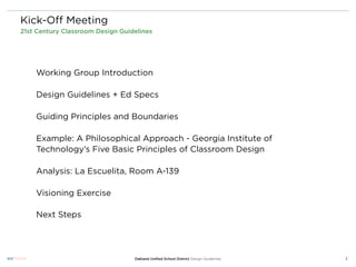 Kick-Oﬀ Meeting
21st Century Classroom Design Guidelines




    Working Group Introduction

    Design Guidelines + Ed Specs

    Guiding Principles and Boundaries

    Example: A Philosophical Approach - Georgia Institute of
    Technology’s Five Basic Principles of Classroom Design

    Analysis: La Escuelita, Room A-139

    Visioning Exercise

    Next Steps




                                  Oakland Uniﬁed School District Design Guidelines   2
 