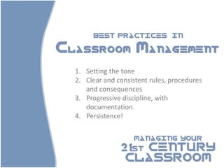 BEST PRACTICES            IN

Classroom Management
  1. Setting the tone
  2. Clear and consistent rules, procedures
     and consequences
  3. Progressive discipline, with
     documentation.
  4. Persistence!

                     MANAGING YOUR

                21st CENTURY
                 CLASSROOM
 