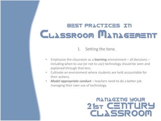 BEST PRACTICES                        IN

Classroom Management
                      1.   Setting the tone.

•   Emphasize the classroom as a learning environment – all decisions –
    including when to use (or not to use) technology should be seen and
    explained through that lens.
•   Cultivate an environment where students are held accountable for
    their actions.
•   Model appropriate conduct – teachers need to do a better job
    managing their own use of technology.



                                  MANAGING YOUR

                            21st CENTURY
                             CLASSROOM
 
