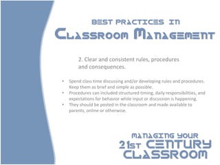 BEST PRACTICES                          IN

Classroom Management

        2. Clear and consistent rules, procedures
        and consequences.

•   Spend class time discussing and/or developing rules and procedures.
    Keep them as brief and simple as possible.
•   Procedures can included structured timing, daily responsibilities, and
    expectations for behavior while input or discussion is happening.
•   They should be posted in the classroom and made available to
    parents, online or otherwise.




                                    MANAGING YOUR

                             21st CENTURY
                              CLASSROOM
 
