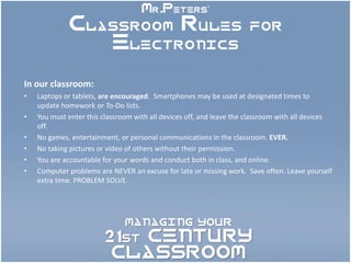Mr.Peters’
             Classroom Rules for
                Electronics

In our classroom:
•   Laptops or tablets, are encouraged. Smartphones may be used at designated times to
    update homework or To-Do lists.
•   You must enter this classroom with all devices off, and leave the classroom with all devices
    off.
•   No games, entertainment, or personal communications in the classroom. EVER.
•   No taking pictures or video of others without their permission.
•   You are accountable for your words and conduct both in class, and online.
•   Computer problems are NEVER an excuse for late or missing work. Save often. Leave yourself
    extra time. PROBLEM SOLVE.




                               MANAGING YOUR

                        21st CENTURY
                         CLASSROOM
 