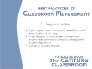 BEST PRACTICES                IN

Classroom Management

             3. Progressive discipline

• A great system doesn’t mean you’ll never have trouble.
  Be ready with the next step.
• In a progressive discipline model, consequences
  become more severe when behaviors are repeated or
  become more severe.
• DOCUMENTATION IS THE KEY.



                          MANAGING YOUR

                     21st CENTURY
                      CLASSROOM
 
