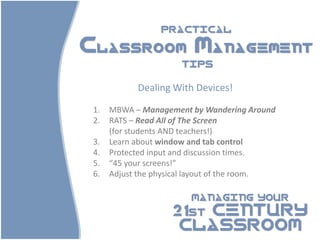 PRACTICAL

Classroom Management
                       TIPS


            Dealing With Devices!

 1.   MBWA – Management by Wandering Around
 2.   RATS – Read All of The Screen
      (for students AND teachers!)
 3.   Learn about window and tab control
 4.   Protected input and discussion times.
 5.   “45 your screens!”
 6.   Adjust the physical layout of the room.

                         MANAGING YOUR

                    21st CENTURY
                     CLASSROOM
 