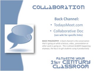COLLABORATION


             Back Channel:
           • TodaysMeet.com
           • Collaborative Doc
                (see wiki for specific links)

  BASIC PHILOSOPHY: A back channel is the conversation
  that is going on while a lecture, video , presentation or
  other work is going on. This is almost ALWAYS happening
  anyways, the key is to get students using it productively.



                  MANAGING YOUR

            21st CENTURY
             CLASSROOM
 