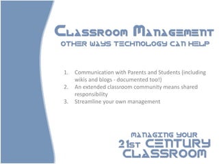 Classroom Management
OTHER WAYS TECHNOLOGY CAN HELP




 1.   Communication with Parents and Students (including
      wikis and blogs - documented too!)
 2.   An extended classroom community means shared
      responsibility
 3.   Streamline your own management




                           MANAGING YOUR

                      21st CENTURY
                       CLASSROOM
 