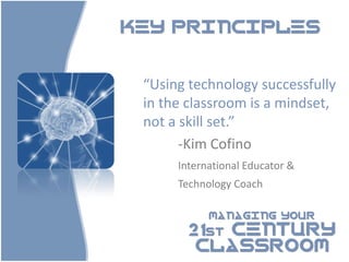 KEY PRINCIPLES



 “Using technology successfully
 in the classroom is a mindset,
 not a skill set.”
       -Kim Cofino
      International Educator &
      Technology Coach

            MANAGING YOUR

        21st CENTURY
         CLASSROOM
 