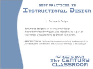 BEST PRACTICES                        IN

Instructional Design

                        1. Backwards Design

Backwards design is an instructional design
method invented by Wiggins and McTighe and is part of
their larger Understanding by Design framework.

BASIC PHILOSOPHY: Design with your goals in mind and work backwards to
provide students with the skills and knowledge they need to be successful.




                                    MANAGING YOUR

                             21st CENTURY
                              CLASSROOM
 