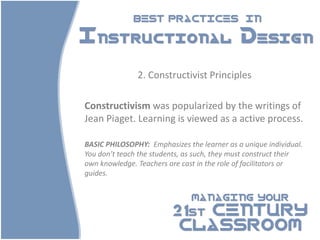 BEST PRACTICES                   IN

Instructional Design

               2. Constructivist Principles

Constructivism was popularized by the writings of
Jean Piaget. Learning is viewed as a active process.

BASIC PHILOSOPHY: Emphasizes the learner as a unique individual.
You don’t teach the students, as such, they must construct their
own knowledge. Teachers are cast in the role of facilitators or
guides.


                               MANAGING YOUR

                         21st CENTURY
                          CLASSROOM
 