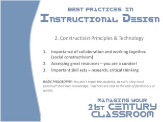 BEST PRACTICES                          IN

Instructional Design

        2. Constructivist Principles & Technology

1.   Importance of collaboration and working together.
     (social constructivism)
2.   Accessing great resources – you are a curator!
3.   Important skill sets – research, critical thinking

BASIC PHILOSOPHY: You don’t teach the students, as such, they must
construct their own knowledge. Teachers are cast in the role of facilitators or
guides.

                                      MANAGING YOUR

                               21st CENTURY
                                CLASSROOM
 