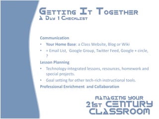 Getting It Together
A Day 1 Checklist



Communication
• Your Home Base: a Class Website, Blog or Wiki
• + Email List, Google Group, Twitter Feed, Google + circle,
   ?
Lesson Planning
• Technology-integrated lessons, resources, homework and
   special projects.
• Goal setting for other tech-rich instructional tools.
Professional Enrichment and Collaboration

                              MANAGING YOUR

                         21st CENTURY
                          CLASSROOM
 