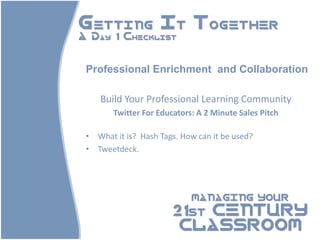Getting It Together
A Day 1 Checklist



 Professional Enrichment and Collaboration

    Build Your Professional Learning Community
        Twitter For Educators: A 2 Minute Sales Pitch

 • What it is? Hash Tags. How can it be used?
 • Tweetdeck.




                             MANAGING YOUR

                        21st CENTURY
                         CLASSROOM
 