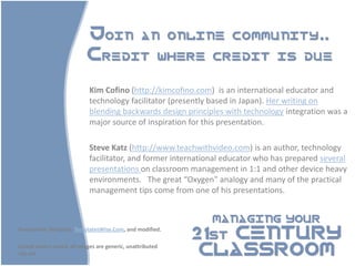 Join an online community..
                           Credit where credit is due

                            Kim Cofino (http://kimcofino.com) is an international educator and
                            technology facilitator (presently based in Japan). Her writing on
                            blending backwards design principles with technology integration was a
                            major source of inspiration for this presentation.

                            Steve Katz (http://www.teachwithvideo.com) is an author, technology
                            facilitator, and former international educator who has prepared several
                            presentations on classroom management in 1:1 and other device heavy
                            environments. The great “Oxygen” analogy and many of the practical
                            management tips come from one of his presentations.


                                                             MANAGING YOUR

                                                           21st CENTURY
Powerpoint Template: TemplatesWise.Com, and modified.



                                                            CLASSROOM
Except where noted, all images are generic, unattributed
clip-art.
 