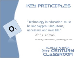KEY PRINCIPLES




“Technology in education must
be like oxygen: ubiquitous,
necessary, and invisible.”
      -Chris Lehman
     Educator, Administrator, Technology Leader


                 MANAGING YOUR

            21st CENTURY
             CLASSROOM
 