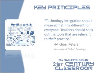 KEY PRINCIPLES


  “Technology integration should
  mean something different for
  everyone. Teachers should seek
  out the tools that are relevant
  to their practice.”
         -Michael Peters
        International Ed-Tech Gunslinger



            MANAGING YOUR

       21st CENTURY
        CLASSROOM
 