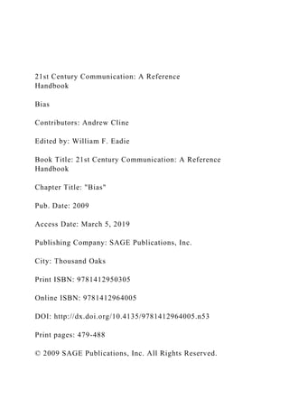 21st Century Communication: A Reference
Handbook
Bias
Contributors: Andrew Cline
Edited by: William F. Eadie
Book Title: 21st Century Communication: A Reference
Handbook
Chapter Title: "Bias"
Pub. Date: 2009
Access Date: March 5, 2019
Publishing Company: SAGE Publications, Inc.
City: Thousand Oaks
Print ISBN: 9781412950305
Online ISBN: 9781412964005
DOI: http://dx.doi.org/10.4135/9781412964005.n53
Print pages: 479-488
© 2009 SAGE Publications, Inc. All Rights Reserved.
 